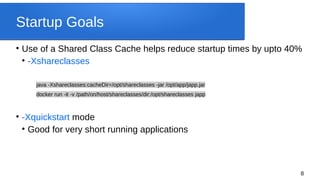 8
Startup Goals

Use of a Shared Class Cache helps reduce startup times by upto 40%

-Xshareclasses
java -Xshareclasses:cacheDir=/opt/shareclasses -jar /opt/app/japp.jar
docker run -it -v /path/on/host/shareclasses/dir:/opt/shareclasses japp

-Xquickstart mode

Good for very short running applications
 