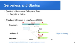 9
Serverless and Startup

Quarkus – Supersonic Subatomic Java
– Compile to Native

Checkpoint Restore in UserSpace (CRIU)
Startup time
checkpoint
restore
Time to
restore
Instance 1
Time to first
response
Time to first
response
Instance 2
Instance 3 Timeline
https://criu.org
https://openliberty.io/blog/2020/02/12/faster-startup-Java-applications-criu.html
 