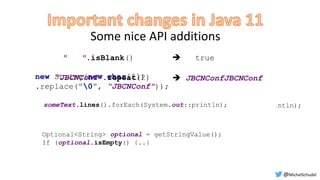 Some nice API additions
" ".isBlank()  true
 JBCNConfJBCNConf
Arrays.stream(someText.split("r")).forEach(System.out::println);
Optional<String> optional = getStringValue();
If (optional.isEmpty() {..}
someText.lines().forEach(System.out::println);
new String(new char[2])
.replace("0", “JBCNConf"));
“JBCNConf".repeat(2)
@MichelSchudel
 
