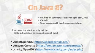 • Not free for commercial use since april 16th, 2019
• JDK8u211
• Older versions ARE free for commercial use
• AdoptOpenJDK (https://adoptopenjdk.net/)
• Amazon Corretto (https://aws.amazon.com/corretto/)
• Jclarity OpenJDK (https://www.jclarity.com/index.php)
If you want the latest security patches
• Get a subscription, or grab and openjdk build:
 