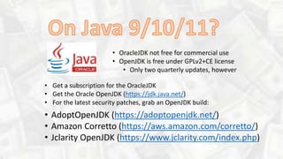 • OracleJDK not free for commercial use
• OpenJDK is free under GPLv2+CE license
• Only two quarterly updates, however
• AdoptOpenJDK (https://adoptopenjdk.net/)
• Amazon Corretto (https://aws.amazon.com/corretto/)
• Jclarity OpenJDK (https://www.jclarity.com/index.php)
• Get a subscription for the OracleJDK
• Get the Oracle OpenJDK (https://jdk.java.net/)
• For the latest security patches, grab an OpenJDK build:
 