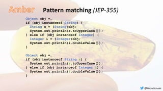 Pattern matching (JEP-355)
Object obj =…
if (obj instanceof String) {
String s = (String)obj;
System.out.println(s.toUpperCase());
} else if (obj instanceof Integer) {
Integer i = (Integer)obj;
System.out.println(i.doubleValue());
}
Object obj =…
if (obj instanceof String s) {
System.out.println(s.toUpperCase());
} else if (obj instanceof Integer i) {
System.out.println(i.doubleValue());
}
@MichelSchudel
 