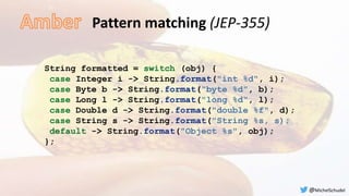 Pattern matching (JEP-355)
String formatted = switch (obj) {
case Integer i -> String.format("int %d", i);
case Byte b -> String.format("byte %d", b);
case Long l -> String.format("long %d", l);
case Double d -> String.format("double %f", d);
case String s -> String.format("String %s, s);
default -> String.format("Object %s", obj);
};
@MichelSchudel
 