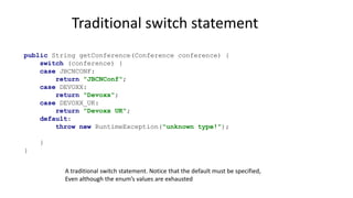 Traditional switch statement
public String getConference(Conference conference) {
switch (conference) {
case JBCNCONF:
return "JBCNConf";
case DEVOXX:
return "Devoxx";
case DEVOXX_UK:
return "Devoxx UK";
default:
throw new RuntimeException("unknown type!");
}
}
A traditional switch statement. Notice that the default must be specified,
Even although the enum’s values are exhausted
 