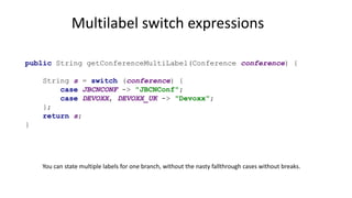Multilabel switch expressions
public String getConferenceMultiLabel(Conference conference) {
String s = switch (conference) {
case JBCNCONF -> "JBCNConf";
case DEVOXX, DEVOXX_UK -> "Devoxx";
};
return s;
}
You can state multiple labels for one branch, without the nasty fallthrough cases without breaks.
 