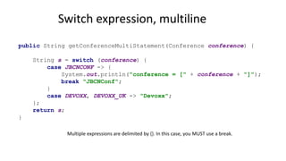 public String getConferenceMultiStatement(Conference conference) {
String s = switch (conference) {
case JBCNCONF -> {
System.out.println("conference = [" + conference + "]");
break "JBCNConf";
}
case DEVOXX, DEVOXX_UK -> "Devoxx";
};
return s;
}
Switch expression, multiline
Multiple expressions are delimited by {}. In this case, you MUST use a break.
 