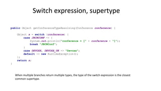 Switch expression, supertype
public Object getConferenceTypeResolving(Conference conference) {
Object s = switch (conference) {
case JBCNCONF -> {
System.out.println("conference = [" + conference + "]");
break "JBCNConf";
}
case DEVOXX, DEVOXX_UK -> "Devoxx";
default -> new RuntimeException();
};
return s;
}
When multiple branches return multiple types, the type of the switch expression is the closest
common supertype.
 