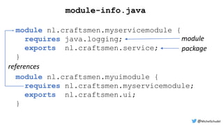 module-info.java
module nl.craftsmen.myuimodule {
requires nl.craftsmen.myservicemodule;
exports nl.craftsmen.ui;
}
module nl.craftsmen.myservicemodule {
requires java.logging;
exports nl.craftsmen.service;
}
module
package
references
@MichelSchudel
 