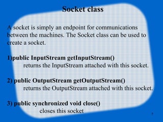 Socket class
A socket is simply an endpoint for communications
between the machines. The Socket class can be used to
create a socket.
1)public InputStream getInputStream()
returns the InputStream attached with this socket.
2) public OutputStream getOutputStream()
returns the OutputStream attached with this socket.
3) public synchronized void close()
closes this socket 7
 
