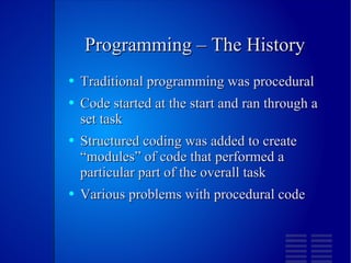 Programming – The History Traditional programming was procedural  Code started at the start and ran through a set task Structured coding was added to create “modules” of code that performed a particular part of the overall task Various problems with procedural code 