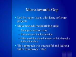 Move towards Oop Led by major issues with large software projects Move towards modularising code Attempt to increase reuse Hides internal implementation Other modules should interact with it through a defined interface This approach was successful and led to a fuller framework - Oop 