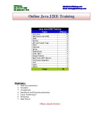 H2Kinfosys                                             http://www.h2kinfosys.com
US: 770 777 1269                                       Email: training@h2kinfosys.com
UK: (020) 3371 7615



                  Online Java J2EE Training


                               Java and J2EE Training
                                  Topic             #Hours
                       Core Java                            16
                       XMLParsers and JAXB                   4
                       JDBC                                  3
                       Servlets                              6
                       JSP and Custom Tags                   4
                       Struts                                4
                       Hibernate                             4
                       Spring                                6
                       Webservices                           4
                       AJAX, GWT                             4
                       Design Patterns                       1
                       Build Tools (ANT, Maven)              4
                       Continuous Integration                3
                       Junit                                 2
                       Log4J                                 1
                       Others                                4
                                   Total               70




 Highlights:
    1.   Slide documentations
    2.   Examples
    3.   Assignments
    4.   Installation and Setup documentation
    5.   Latest Technologies
    6.   Workshop
    7.   Mini Project

                                (More details below)
 