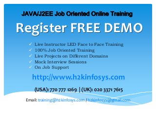 Register FREE DEMO
 Live Instructor LED Face to Face Training
 100% Job Oriented Training
 Live Projects on Different Domains
 Mock Interview Sessions
 On Job Support
JAVA/J2EE Job Oriented Online Training
http://www.h2kinfosys.com
(USA): 770 777 1269 | (UK): 020 3371 7615
Email: training@h2kinfosys.com / h2kinfosys@gmail.com
 