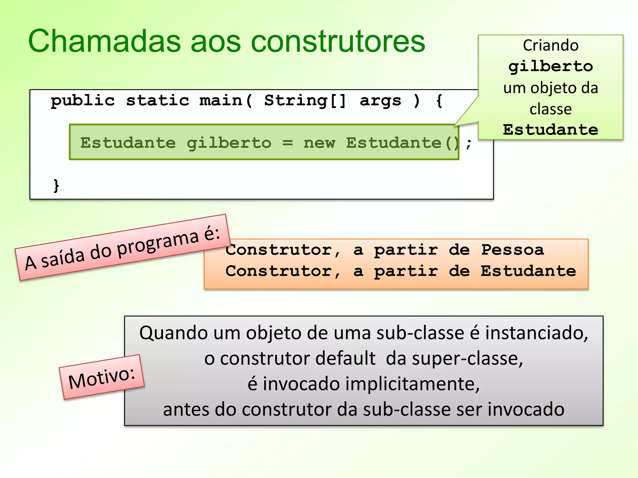 Chamadas aos construtores                          Criando
                                                  gilberto
                                                 um objeto da
 public static main( String[] args ) {
                                                    classe
                                                 Estudante
     Estudante gilberto = new Estudante();

 }


                   Construtor, a partir de Pessoa
                   Construtor, a partir de Estudante


          Quando um objeto de uma sub-classe é instanciado,
                o construtor default da super-classe,
                      é invocado implicitamente,
            antes do construtor da sub-classe ser invocado
 