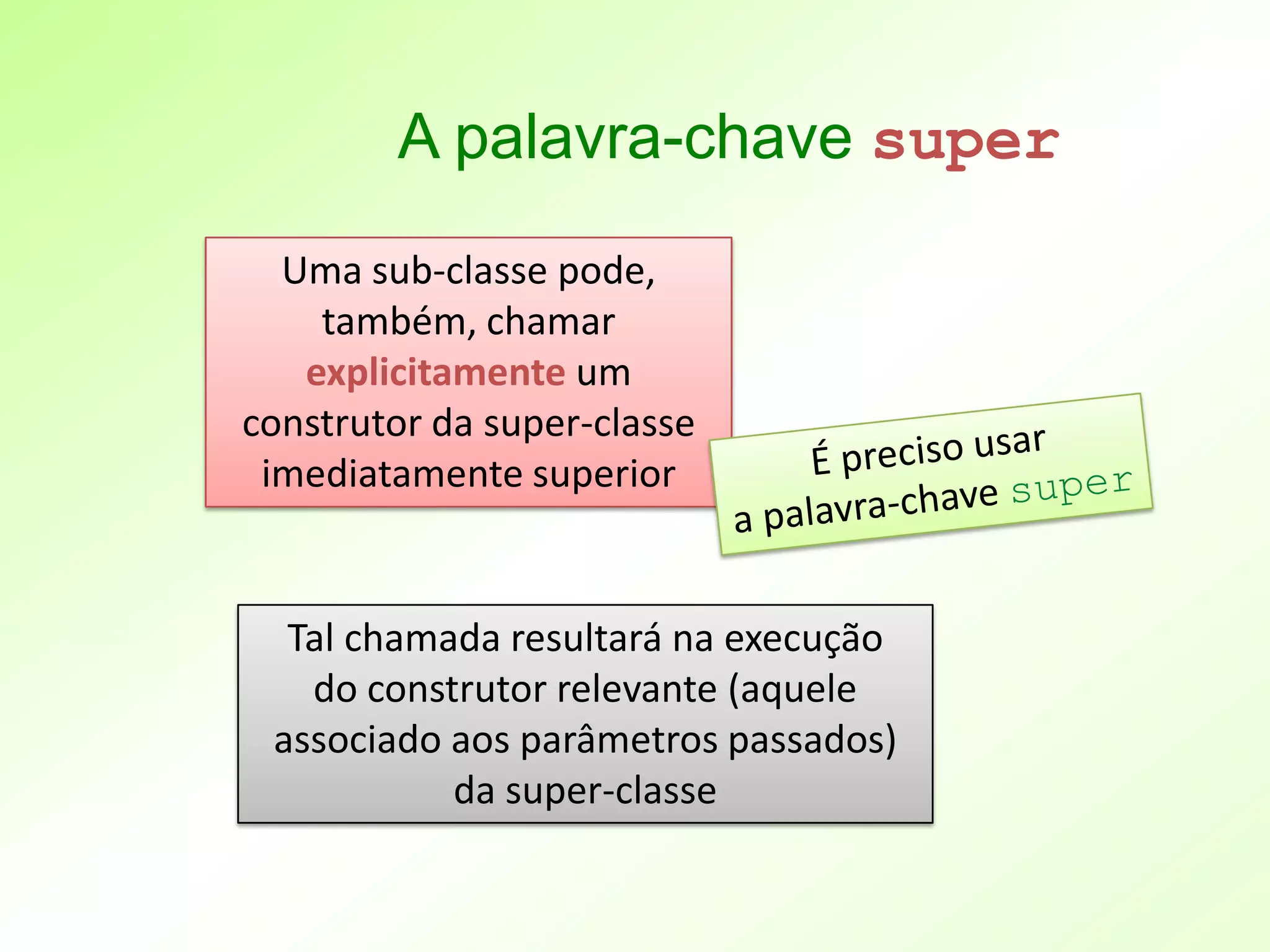A palavra-chave super
  Uma sub-classe pode,
    também, chamar
   explicitamente um
construtor da super-classe
 imediatamente superior


  Tal chamada resultará na execução
   do construtor relevante (aquele
 associado aos parâmetros passados)
           da super-classe
 