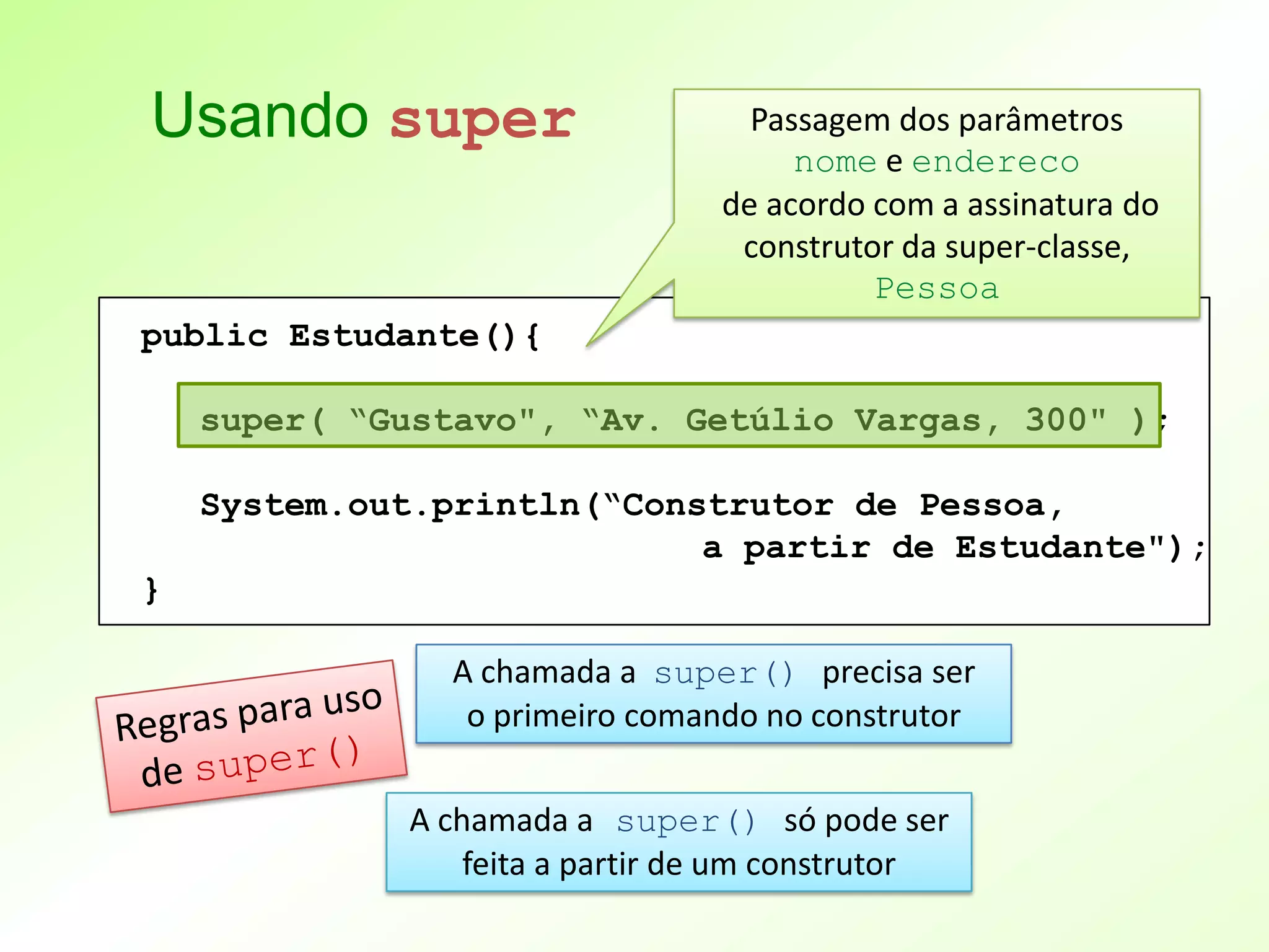 Usando super                       Passagem dos parâmetros
                                      nome e endereco
                                 de acordo com a assinatura do
                                  construtor da super-classe,
                                           Pessoa
public Estudante(){

    super( “Gustavo", “Av. Getúlio Vargas, 300" );

    System.out.println(“Construtor de Pessoa,
                            a partir de Estudante");
}

                A chamada a super() precisa ser
                 o primeiro comando no construtor

             A chamada a super() só pode ser
                 feita a partir de um construtor
 