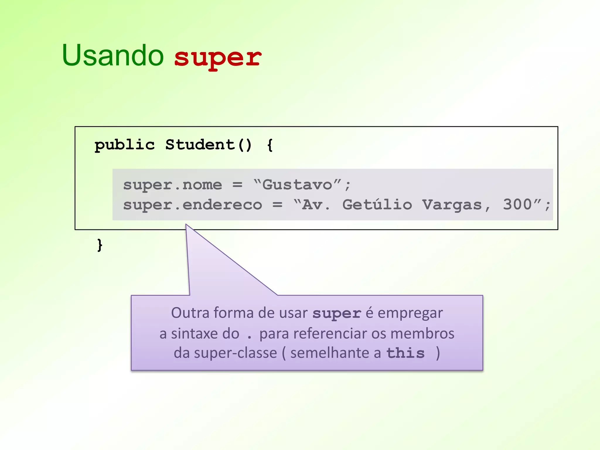 Usando super

  public Student() {

      super.nome = “Gustavo”;
      super.endereco = “Av. Getúlio Vargas, 300”;

  }



           Outra forma de usar super é empregar
         a sintaxe do . para referenciar os membros
           da super-classe ( semelhante a this )
 