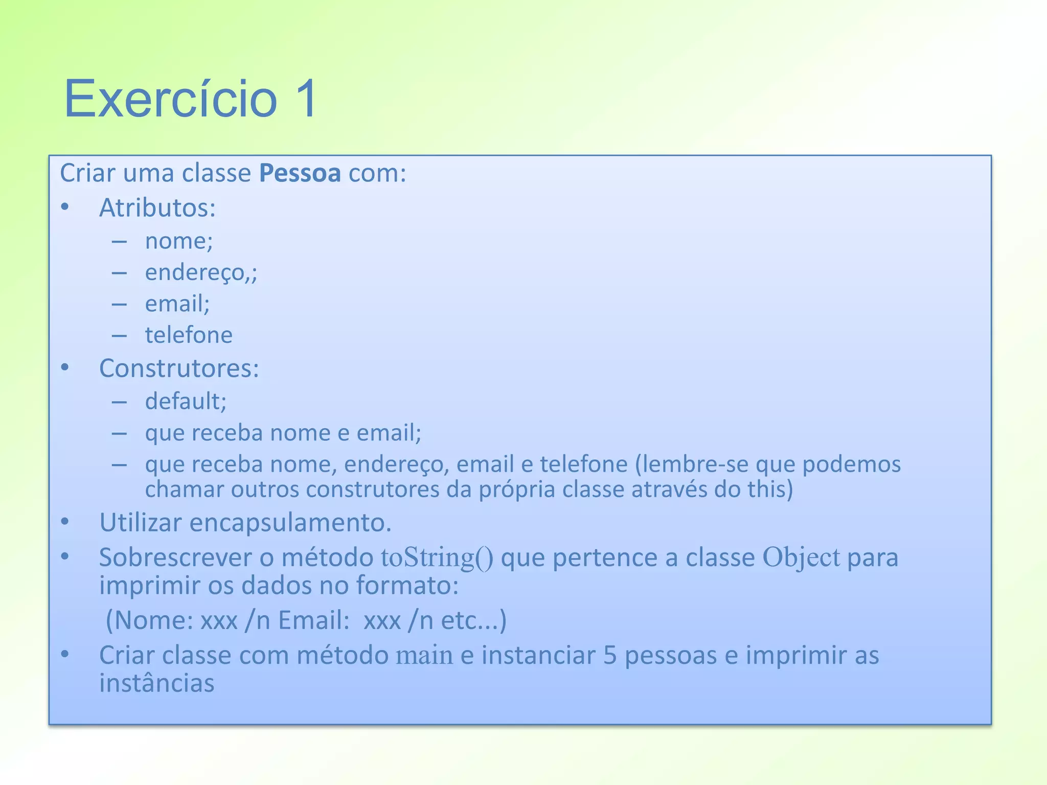 Exercício 1
Criar uma classe Pessoa com:
• Atributos:
    –   nome;
    –   endereço,;
    –   email;
    –   telefone
• Construtores:
    – default;
    – que receba nome e email;
    – que receba nome, endereço, email e telefone (lembre-se que podemos
      chamar outros construtores da própria classe através do this)
• Utilizar encapsulamento.
• Sobrescrever o método toString() que pertence a classe Object para
  imprimir os dados no formato:
   (Nome: xxx /n Email: xxx /n etc...)
• Criar classe com método main e instanciar 5 pessoas e imprimir as
  instâncias
 