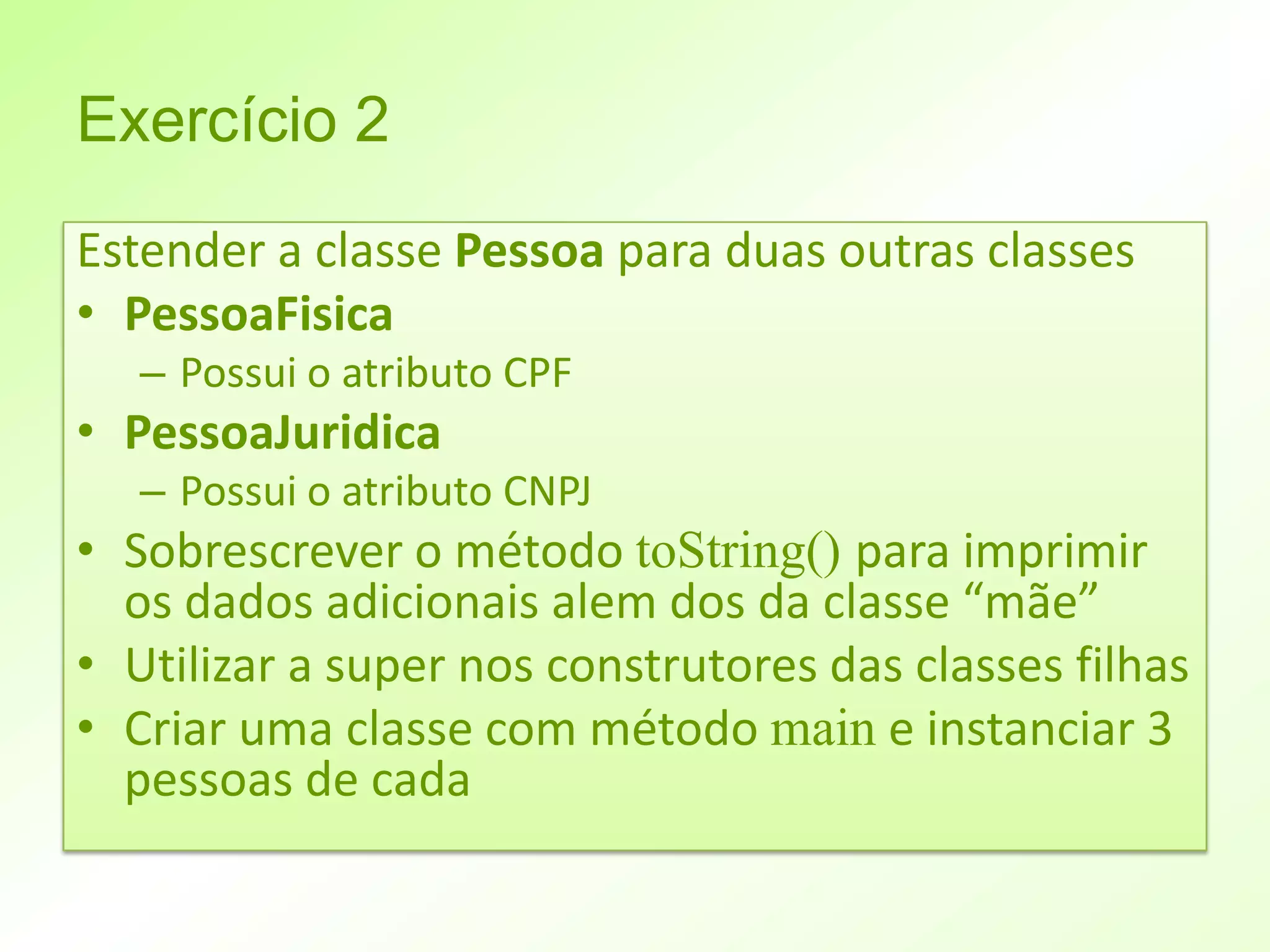 Exercício 2
Estender a classe Pessoa para duas outras classes
• PessoaFisica
   – Possui o atributo CPF
• PessoaJuridica
   – Possui o atributo CNPJ
• Sobrescrever o método toString() para imprimir
  os dados adicionais alem dos da classe “mãe”
• Utilizar a super nos construtores das classes filhas
• Criar uma classe com método main e instanciar 3
  pessoas de cada
 