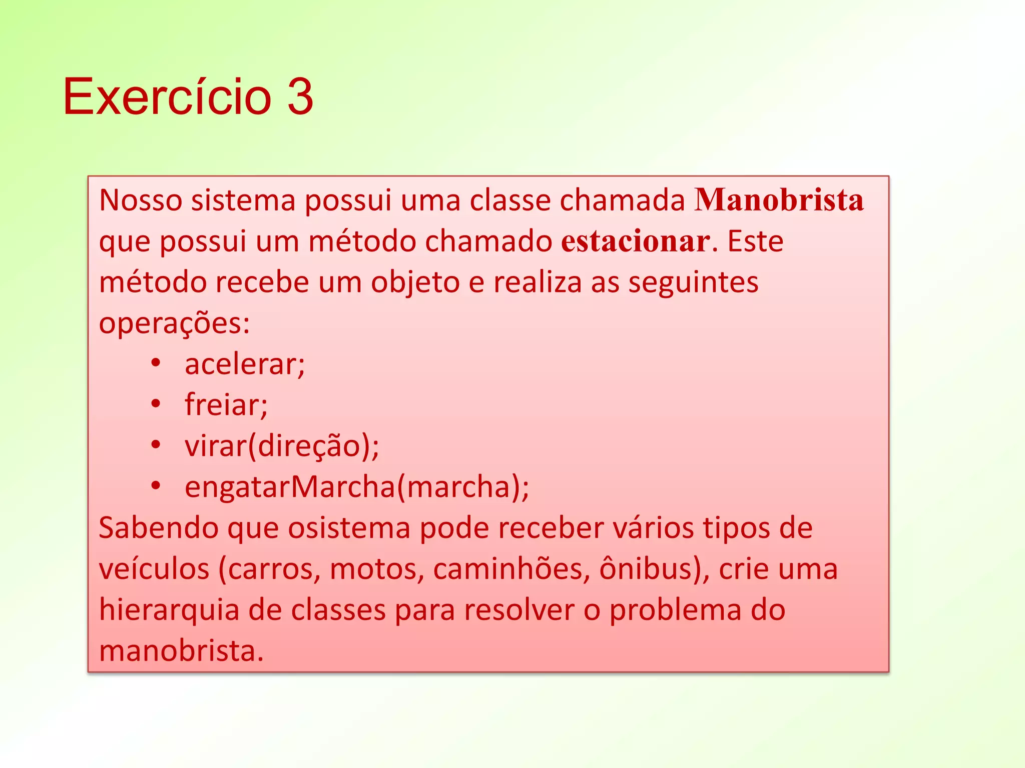 Exercício 3
 Nosso sistema possui uma classe chamada Manobrista
 que possui um método chamado estacionar. Este
 método recebe um objeto e realiza as seguintes
 operações:
     • acelerar;
     • freiar;
     • virar(direção);
     • engatarMarcha(marcha);
 Sabendo que osistema pode receber vários tipos de
 veículos (carros, motos, caminhões, ônibus), crie uma
 hierarquia de classes para resolver o problema do
 manobrista.
 