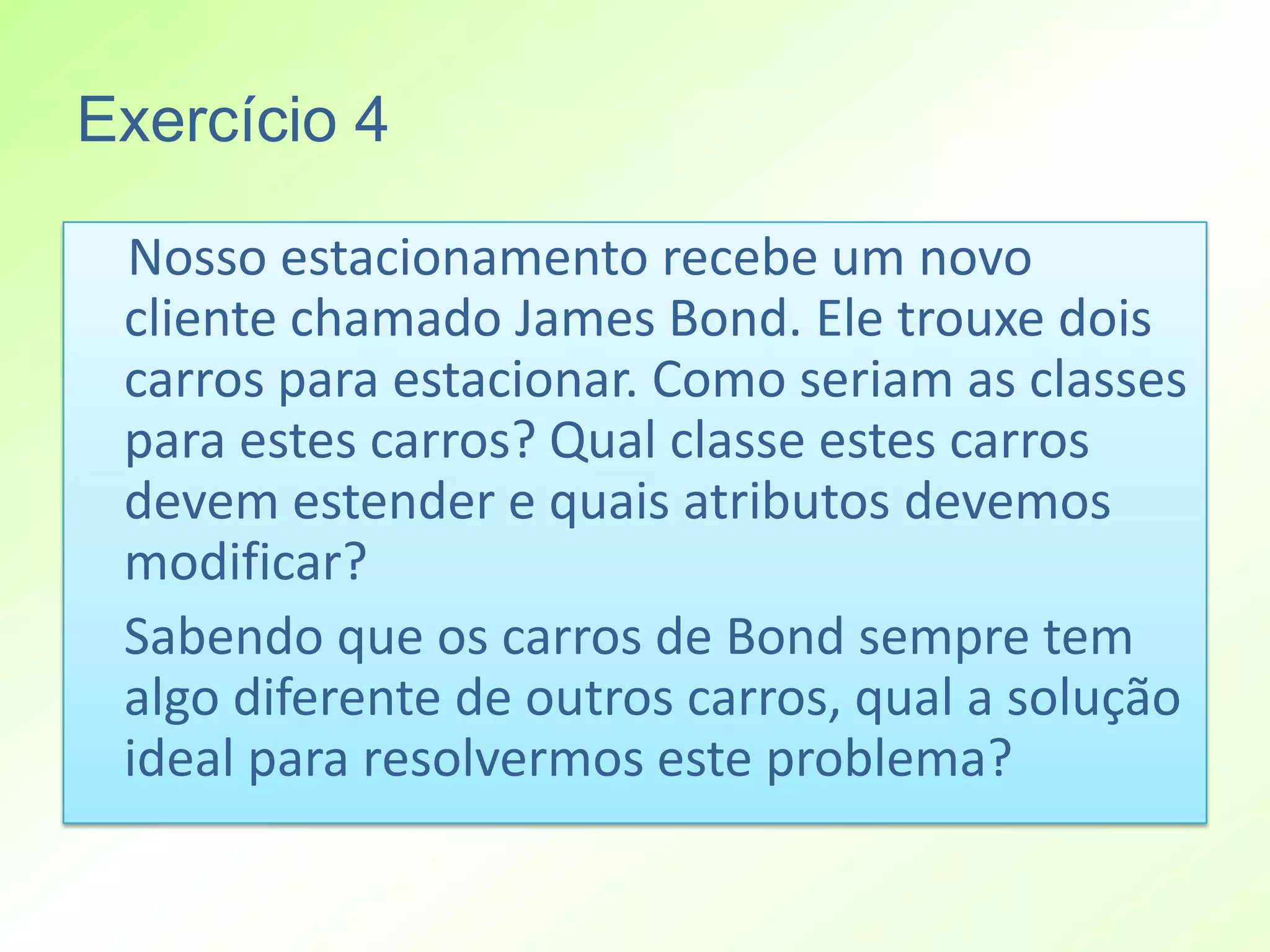 Exercício 4

 Nosso estacionamento recebe um novo
 cliente chamado James Bond. Ele trouxe dois
 carros para estacionar. Como seriam as classes
 para estes carros? Qual classe estes carros
 devem estender e quais atributos devemos
 modificar?
 Sabendo que os carros de Bond sempre tem
 algo diferente de outros carros, qual a solução
 ideal para resolvermos este problema?
 