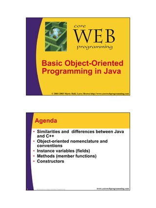 1/3/2003




                                                   core

                                                   Web
                                                   programming

            Basic Object-Oriented
            Programming in Java

1                          © 2001-2003 Marty Hall, Larry Brown http://www.corewebprogramming.com




    Agenda
    • Similarities and differences between Java
      and C++
    • Object-oriented nomenclature and
      conventions
    • Instance variables (fields)
    • Methods (member functions)
    • Constructors




2    Introduction to Object Oriented Programming                   www.corewebprogramming.com




                                                                                                         1
 