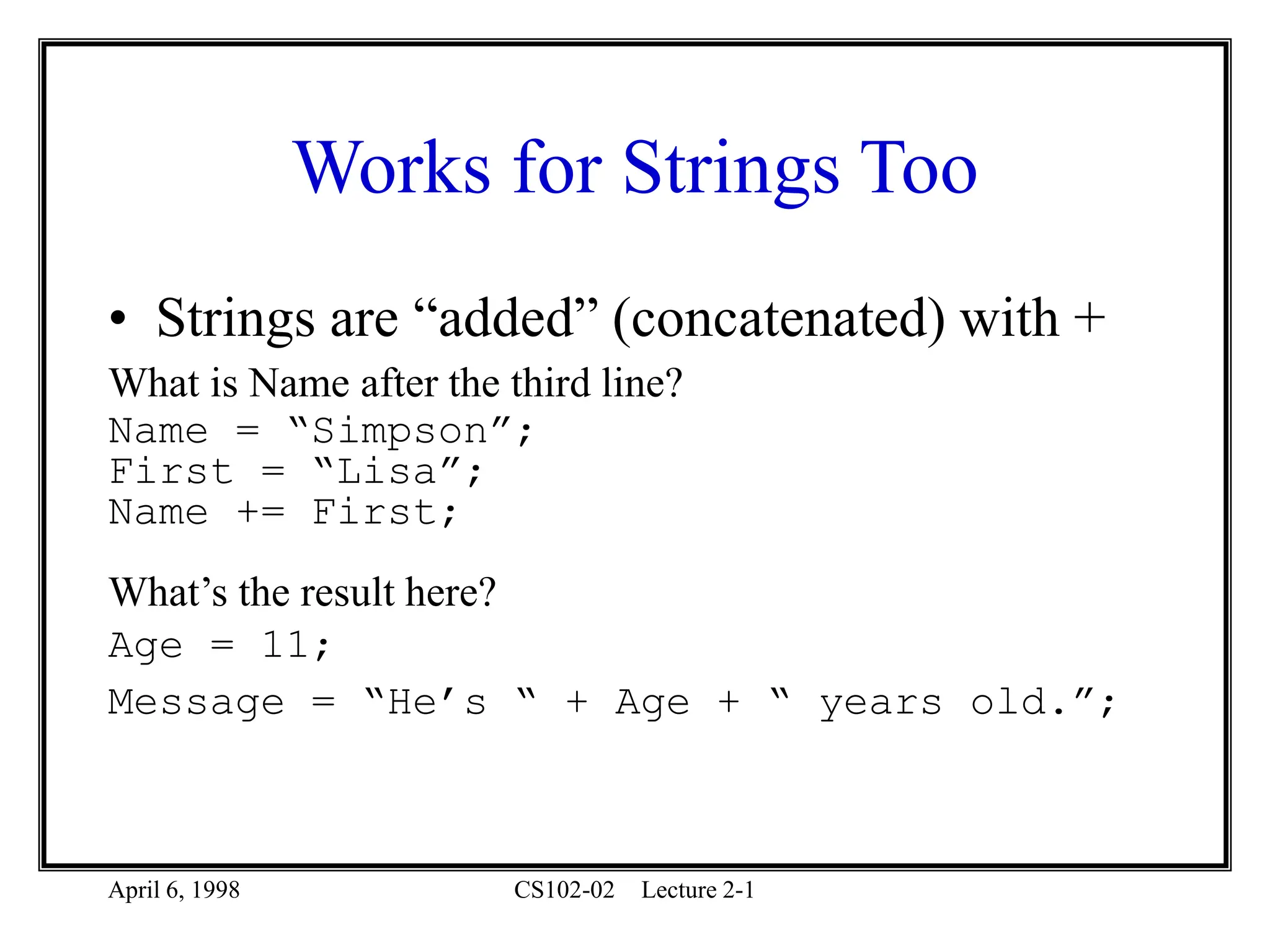 April 6, 1998 CS102-02 Lecture 2-1
Works for Strings Too
• Strings are “added” (concatenated) with +
What is Name after the third line?
Name = “Simpson”;
First = “Lisa”;
Name += First;
What’s the result here?
Age = 11;
Message = “He’s “ + Age + “ years old.”;
 