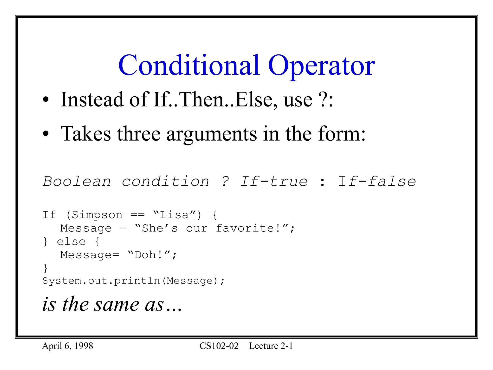 April 6, 1998 CS102-02 Lecture 2-1
Conditional Operator
• Instead of If..Then..Else, use ?:
• Takes three arguments in the form:
Boolean condition ? If-true : If-false
If (Simpson == “Lisa”) {
Message = “She’s our favorite!”;
} else {
Message= “Doh!”;
}
System.out.println(Message);
is the same as…
 