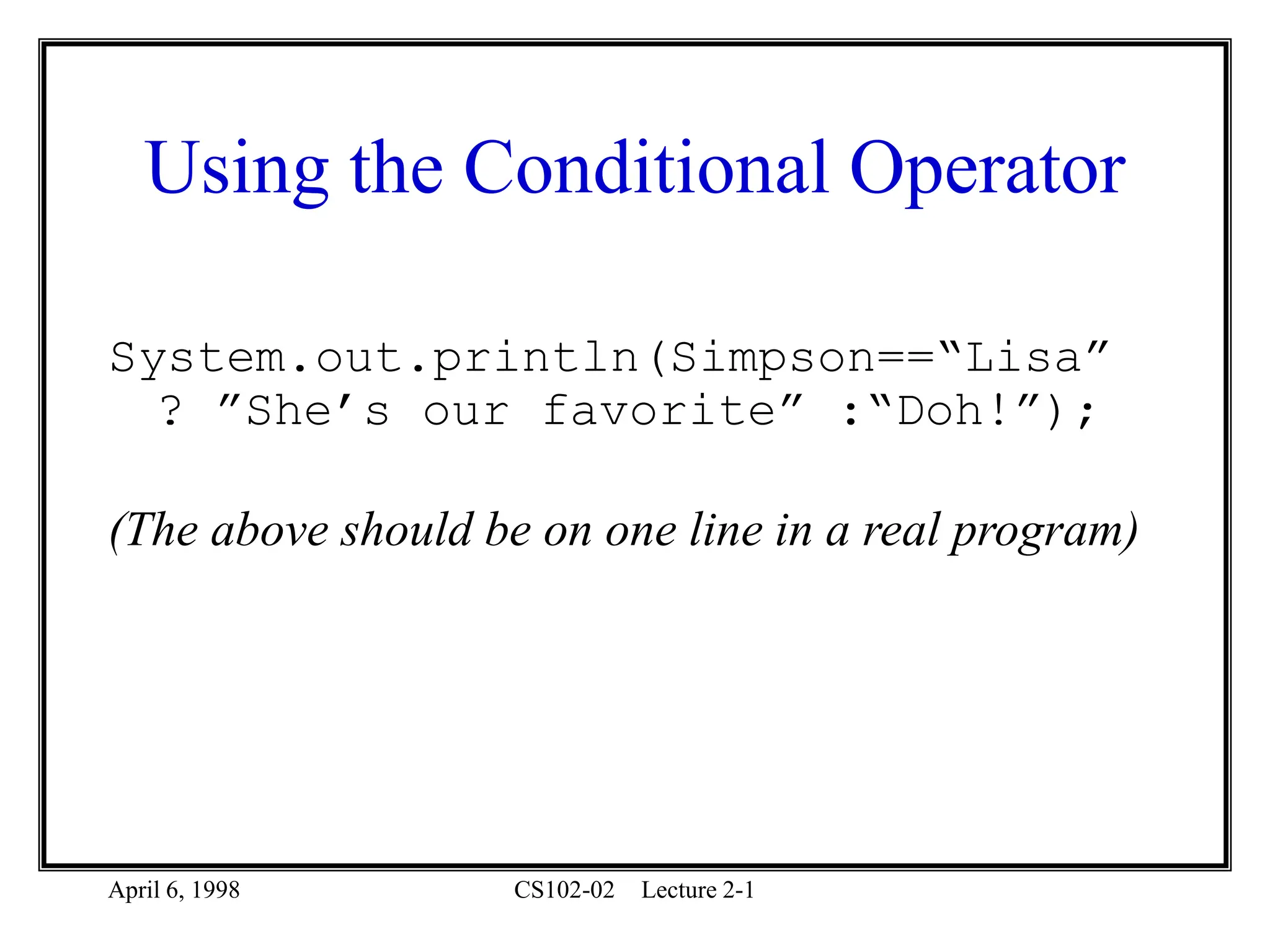 April 6, 1998 CS102-02 Lecture 2-1
Using the Conditional Operator
System.out.println(Simpson==“Lisa”
? ”She’s our favorite” :“Doh!”);
(The above should be on one line in a real program)
 