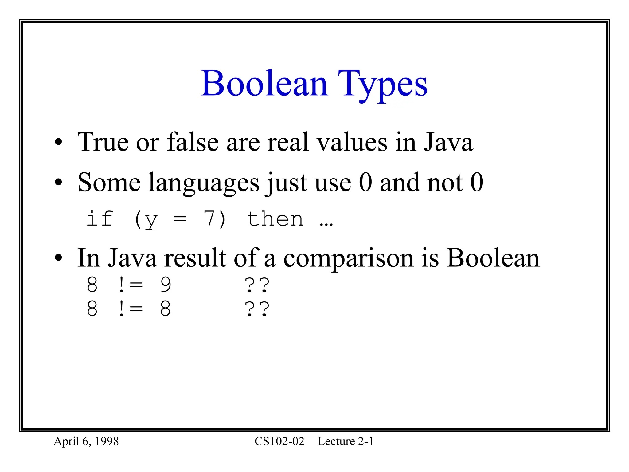 April 6, 1998 CS102-02 Lecture 2-1
Boolean Types
• True or false are real values in Java
• Some languages just use 0 and not 0
if (y = 7) then …
• In Java result of a comparison is Boolean
8 != 9 ??
8 != 8 ??
 