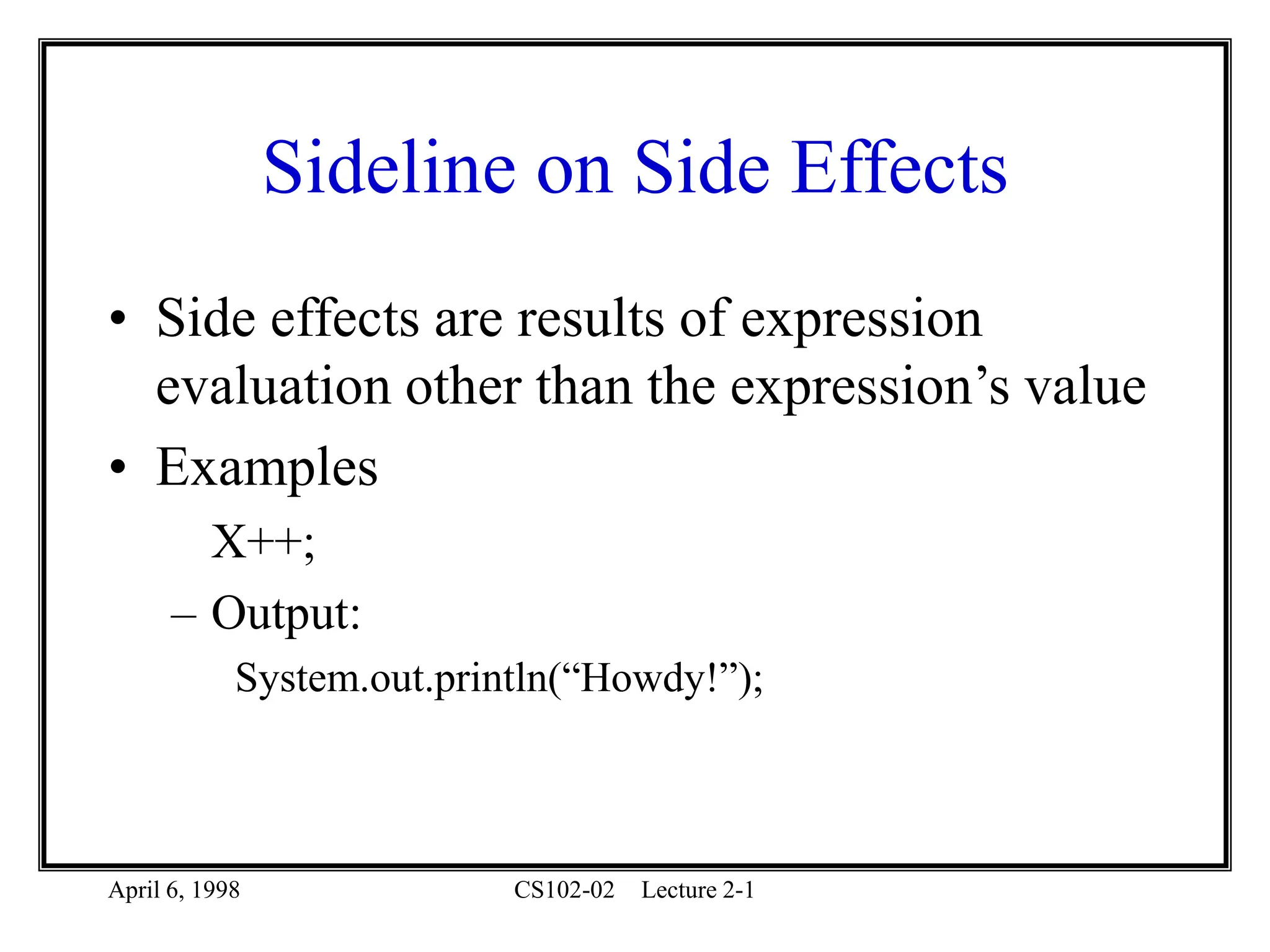 April 6, 1998 CS102-02 Lecture 2-1
Sideline on Side Effects
• Side effects are results of expression
evaluation other than the expression’s value
• Examples
X++;
– Output:
System.out.println(“Howdy!”);
 