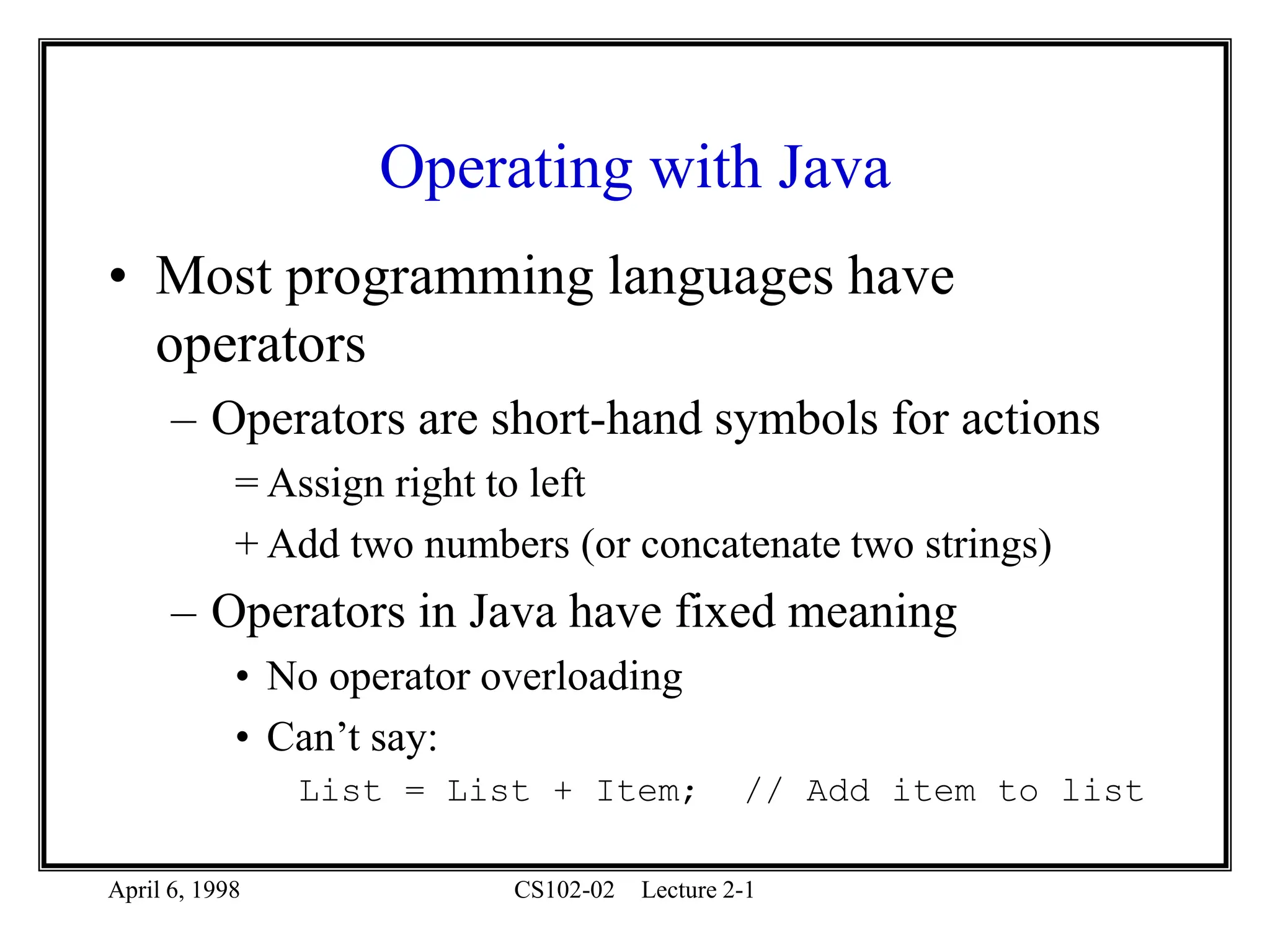 April 6, 1998 CS102-02 Lecture 2-1
Operating with Java
• Most programming languages have
operators
– Operators are short-hand symbols for actions
= Assign right to left
+ Add two numbers (or concatenate two strings)
– Operators in Java have fixed meaning
• No operator overloading
• Can’t say:
List = List + Item; // Add item to list
 