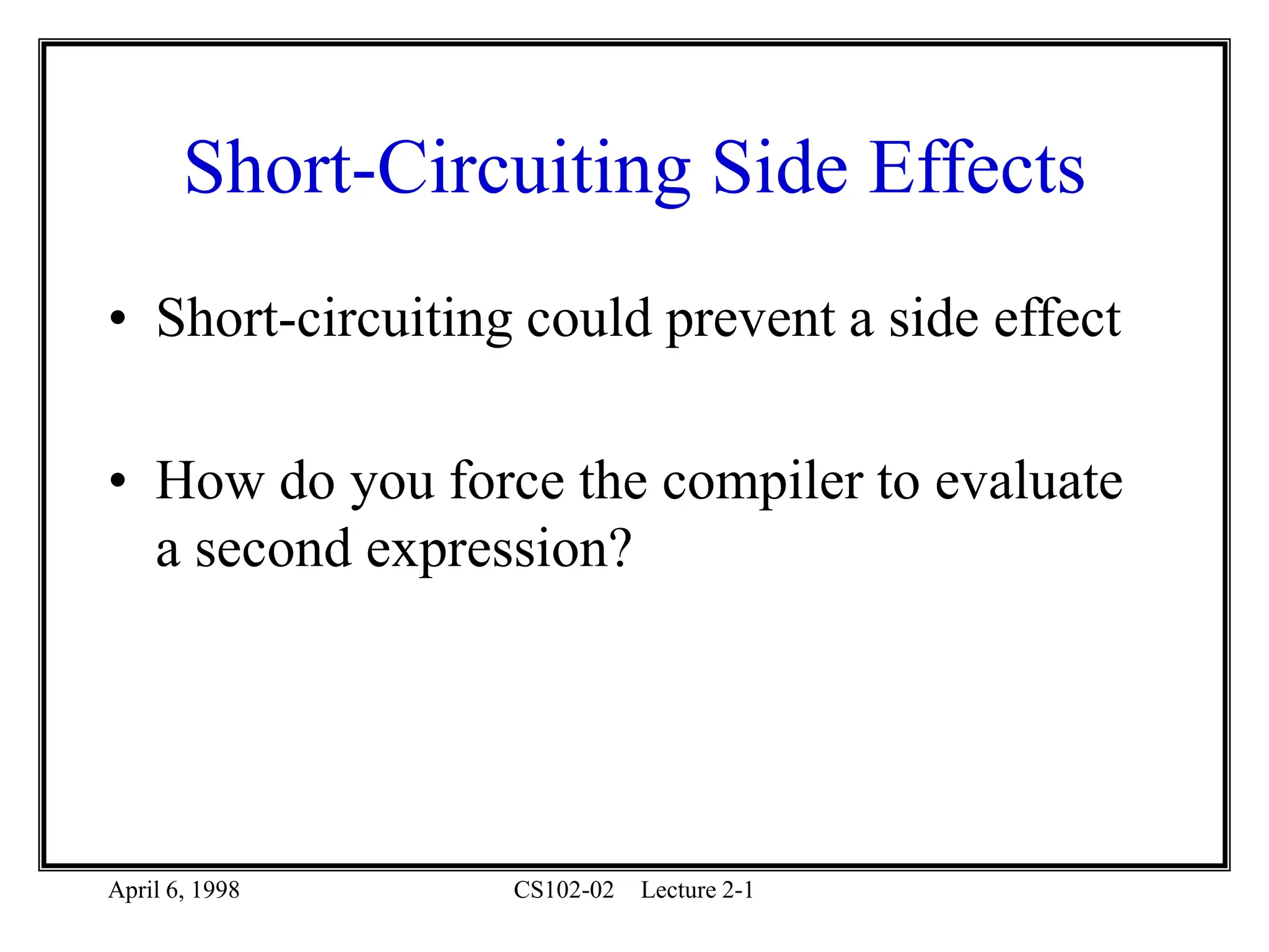 April 6, 1998 CS102-02 Lecture 2-1
Short-Circuiting Side Effects
• Short-circuiting could prevent a side effect
• How do you force the compiler to evaluate
a second expression?
 