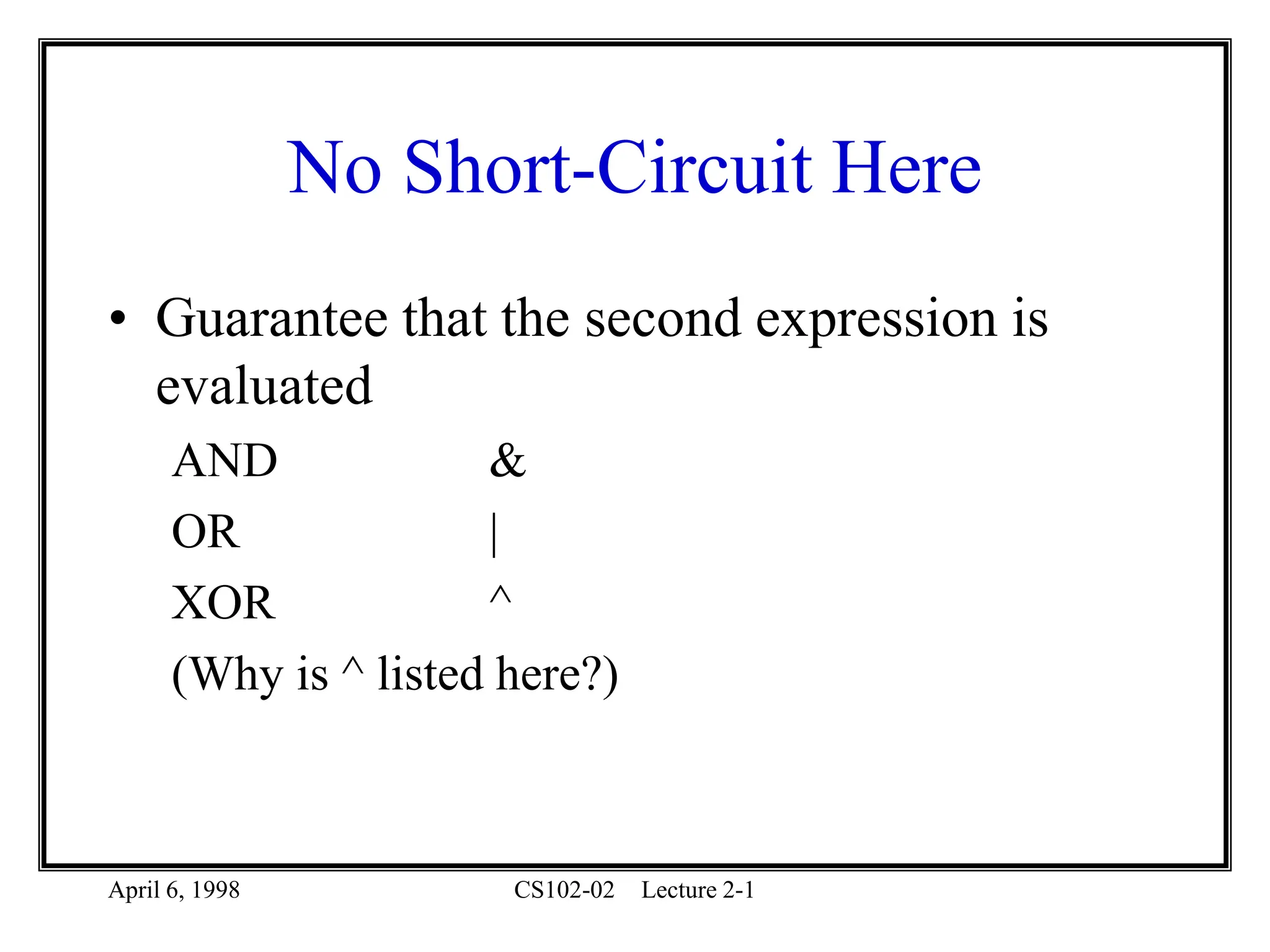 April 6, 1998 CS102-02 Lecture 2-1
No Short-Circuit Here
• Guarantee that the second expression is
evaluated
AND &
OR |
XOR ^
(Why is ^ listed here?)
 