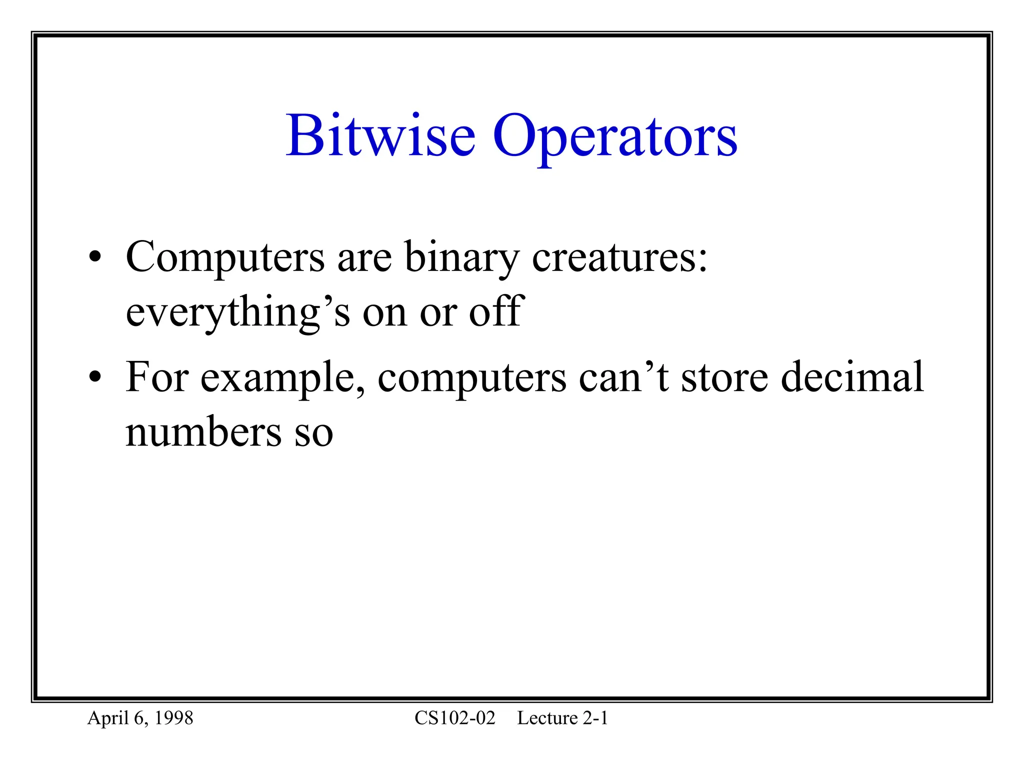 April 6, 1998 CS102-02 Lecture 2-1
Bitwise Operators
• Computers are binary creatures:
everything’s on or off
• For example, computers can’t store decimal
numbers so
 