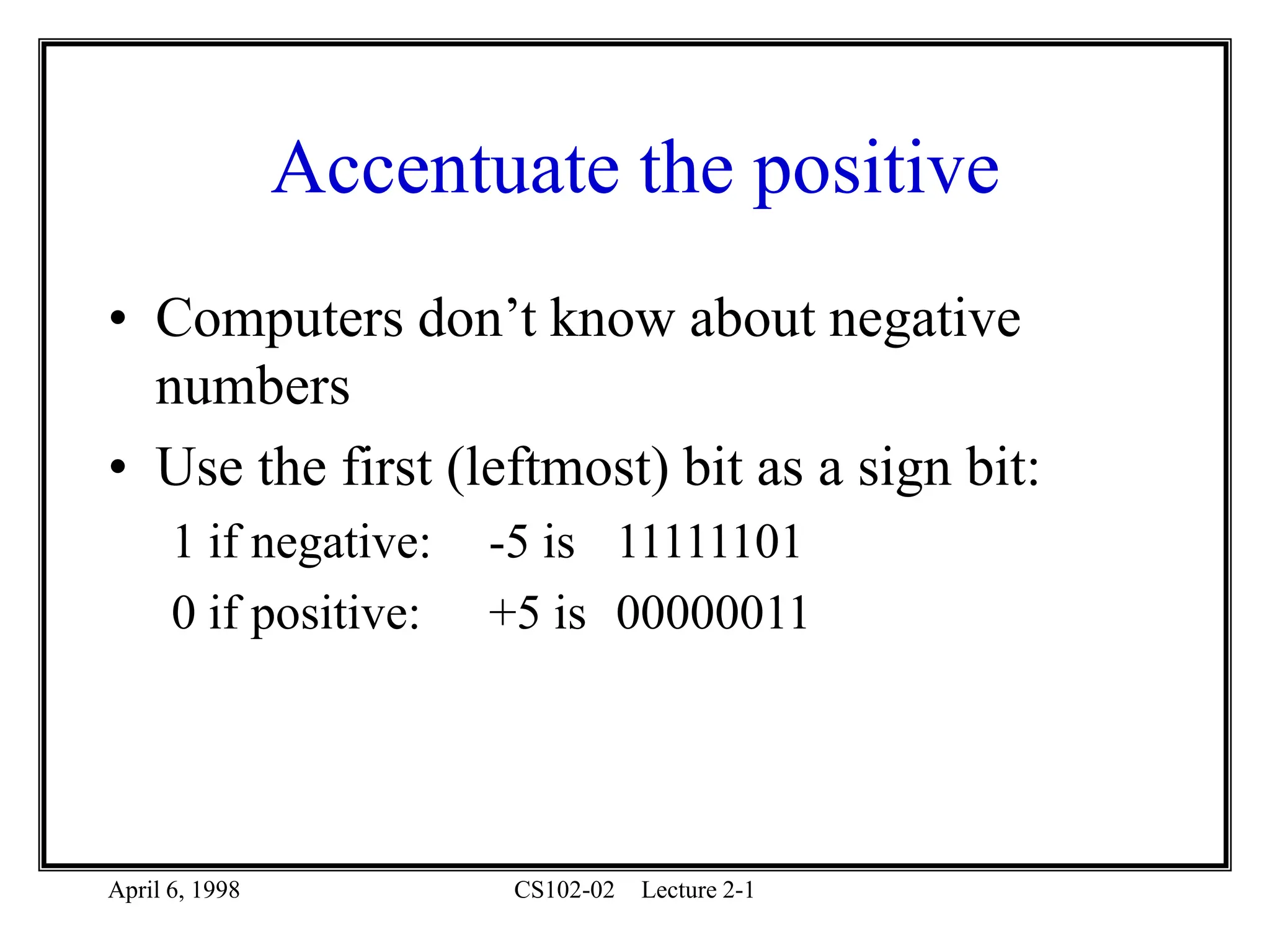 April 6, 1998 CS102-02 Lecture 2-1
Accentuate the positive
• Computers don’t know about negative
numbers
• Use the first (leftmost) bit as a sign bit:
1 if negative: -5 is 11111101
0 if positive: +5 is 00000011
 