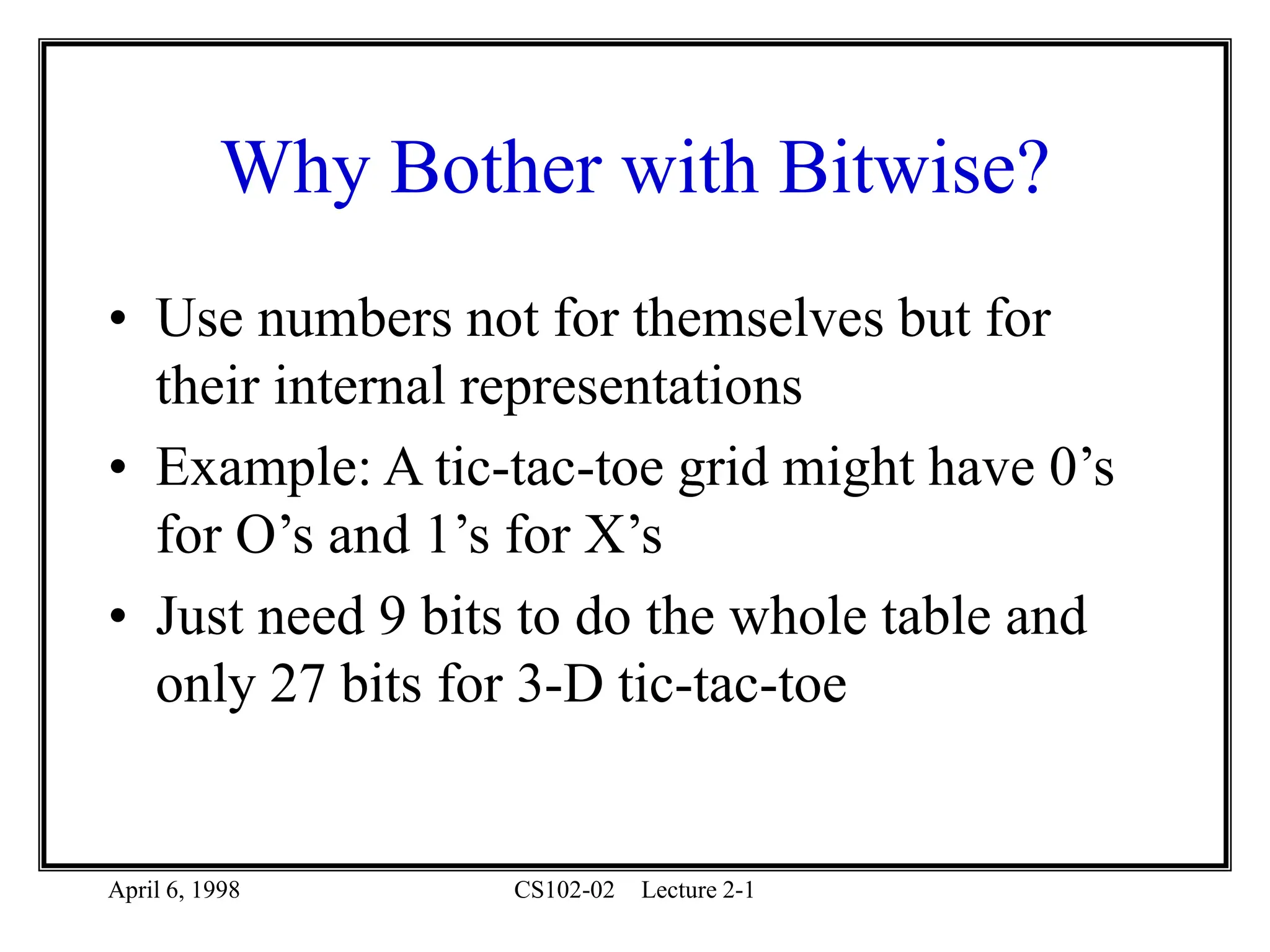April 6, 1998 CS102-02 Lecture 2-1
Why Bother with Bitwise?
• Use numbers not for themselves but for
their internal representations
• Example: A tic-tac-toe grid might have 0’s
for O’s and 1’s for X’s
• Just need 9 bits to do the whole table and
only 27 bits for 3-D tic-tac-toe
 