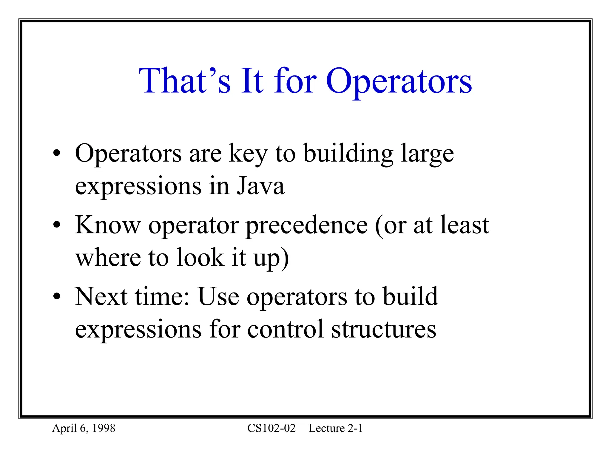 April 6, 1998 CS102-02 Lecture 2-1
That’s It for Operators
• Operators are key to building large
expressions in Java
• Know operator precedence (or at least
where to look it up)
• Next time: Use operators to build
expressions for control structures
 