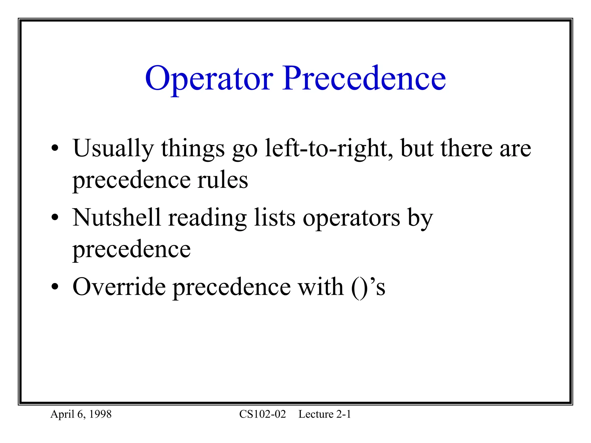 April 6, 1998 CS102-02 Lecture 2-1
Operator Precedence
• Usually things go left-to-right, but there are
precedence rules
• Nutshell reading lists operators by
precedence
• Override precedence with ()’s
 