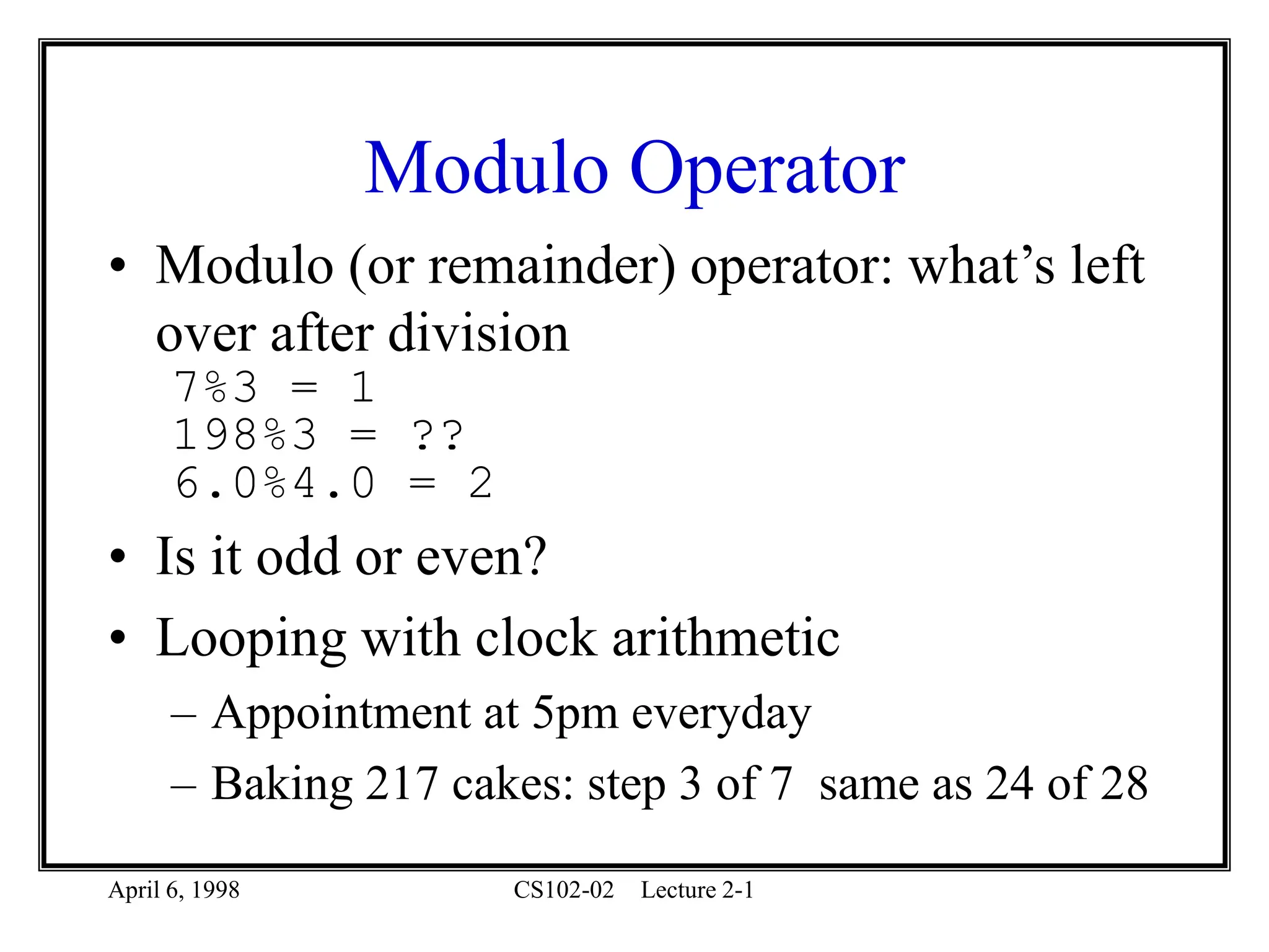 April 6, 1998 CS102-02 Lecture 2-1
Modulo Operator
• Modulo (or remainder) operator: what’s left
over after division
7%3 = 1
198%3 = ??
6.0%4.0 = 2
• Is it odd or even?
• Looping with clock arithmetic
– Appointment at 5pm everyday
– Baking 217 cakes: step 3 of 7 same as 24 of 28
 