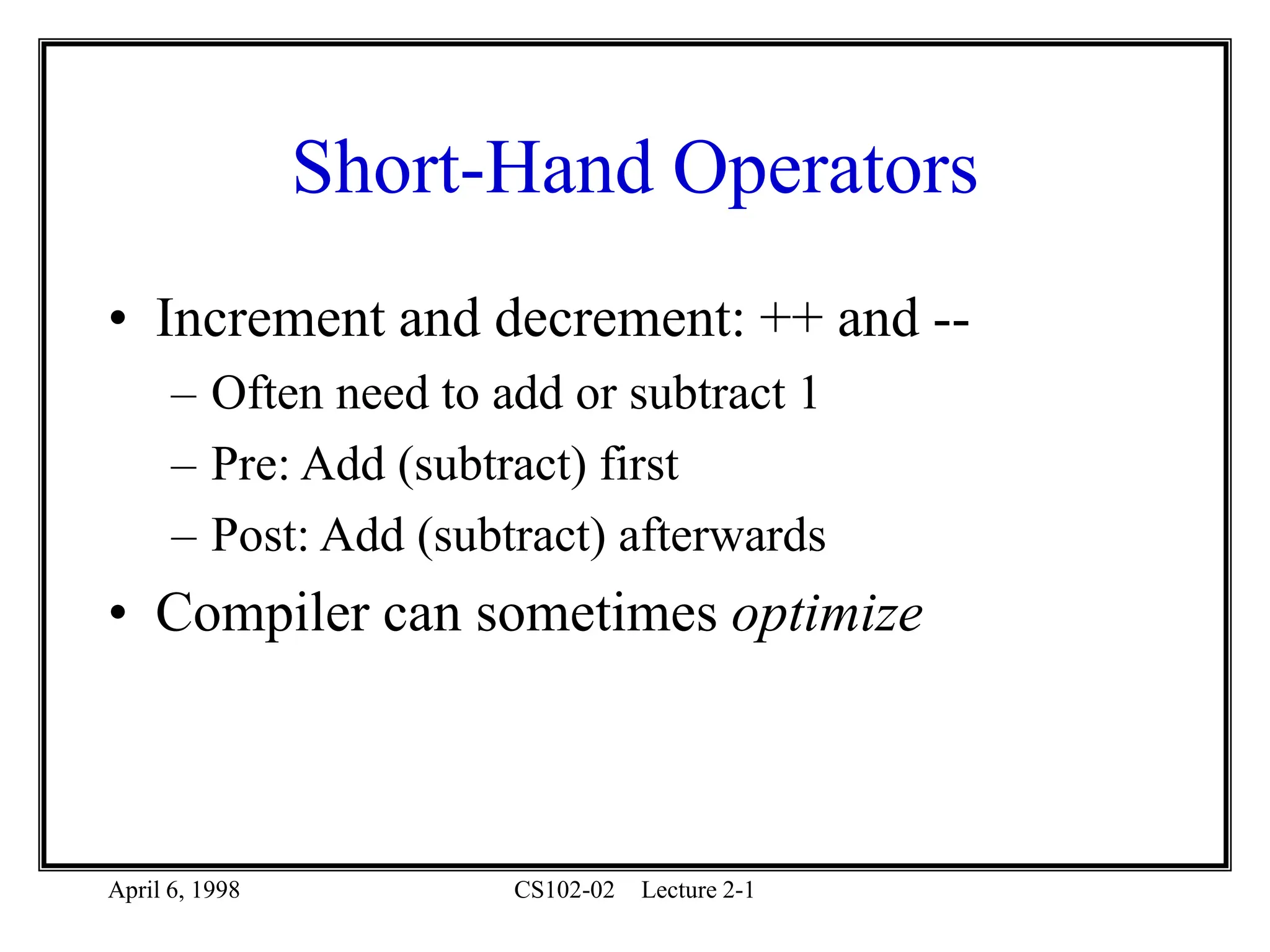 April 6, 1998 CS102-02 Lecture 2-1
Short-Hand Operators
• Increment and decrement: ++ and --
– Often need to add or subtract 1
– Pre: Add (subtract) first
– Post: Add (subtract) afterwards
• Compiler can sometimes optimize
 