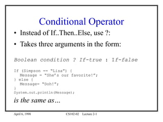 April 6, 1998 CS102-02 Lecture 2-1
Conditional Operator
• Instead of If..Then..Else, use ?:
• Takes three arguments in the form:
Boolean condition ? If-true : If-false
If (Simpson == “Lisa”) {
Message = “She’s our favorite!”;
} else {
Message= “Doh!”;
}
System.out.println(Message);
is the same as…
 