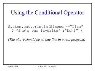 April 6, 1998 CS102-02 Lecture 2-1
Using the Conditional Operator
System.out.println(Simpson==“Lisa”
? ”She’s our favorite” :“Doh!”);
(The above should be on one line in a real program)
 