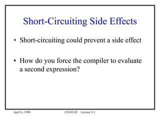 April 6, 1998 CS102-02 Lecture 2-1
Short-Circuiting Side Effects
• Short-circuiting could prevent a side effect
• How do you force the compiler to evaluate
a second expression?
 