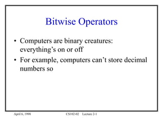 April 6, 1998 CS102-02 Lecture 2-1
Bitwise Operators
• Computers are binary creatures:
everything’s on or off
• For example, computers can’t store decimal
numbers so
 