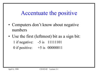 April 6, 1998 CS102-02 Lecture 2-1
Accentuate the positive
• Computers don’t know about negative
numbers
• Use the first (leftmost) bit as a sign bit:
1 if negative: -5 is 11111101
0 if positive: +5 is 00000011
 