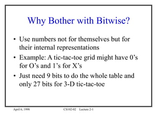 April 6, 1998 CS102-02 Lecture 2-1
Why Bother with Bitwise?
• Use numbers not for themselves but for
their internal representations
• Example: A tic-tac-toe grid might have 0’s
for O’s and 1’s for X’s
• Just need 9 bits to do the whole table and
only 27 bits for 3-D tic-tac-toe
 
