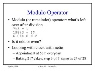 April 6, 1998 CS102-02 Lecture 2-1
Modulo Operator
• Modulo (or remainder) operator: what’s left
over after division
7%3 = 1
198%3 = ??
6.0%4.0 = 2
• Is it odd or even?
• Looping with clock arithmetic
– Appointment at 5pm everyday
– Baking 217 cakes: step 3 of 7 same as 24 of 28
 