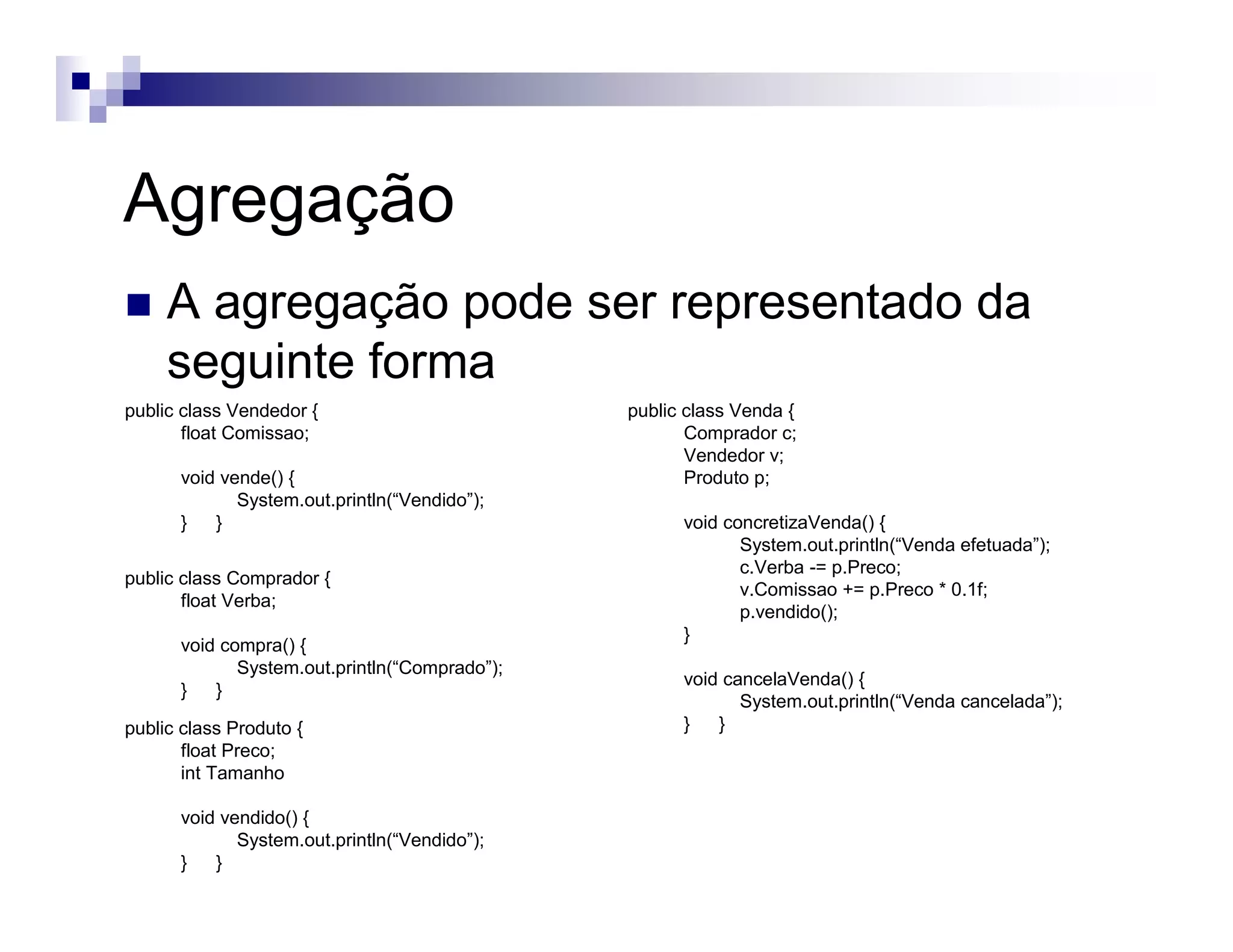 Agregação
A agregação pode ser representado da
seguinte forma
public class Vendedor {
float Comissao;
void vende() {
System.out.println(“Vendido”);
} }
public class Venda {
Comprador c;
Vendedor v;
Produto p;
void concretizaVenda() {
System.out.println(“Venda efetuada”);
c.Verba -= p.Preco;
v.Comissao += p.Preco * 0.1f;
p.vendido();
}
void cancelaVenda() {
System.out.println(“Venda cancelada”);
} }
public class Comprador {
float Verba;
void compra() {
System.out.println(“Comprado”);
} }
public class Produto {
float Preco;
int Tamanho
void vendido() {
System.out.println(“Vendido”);
} }
 