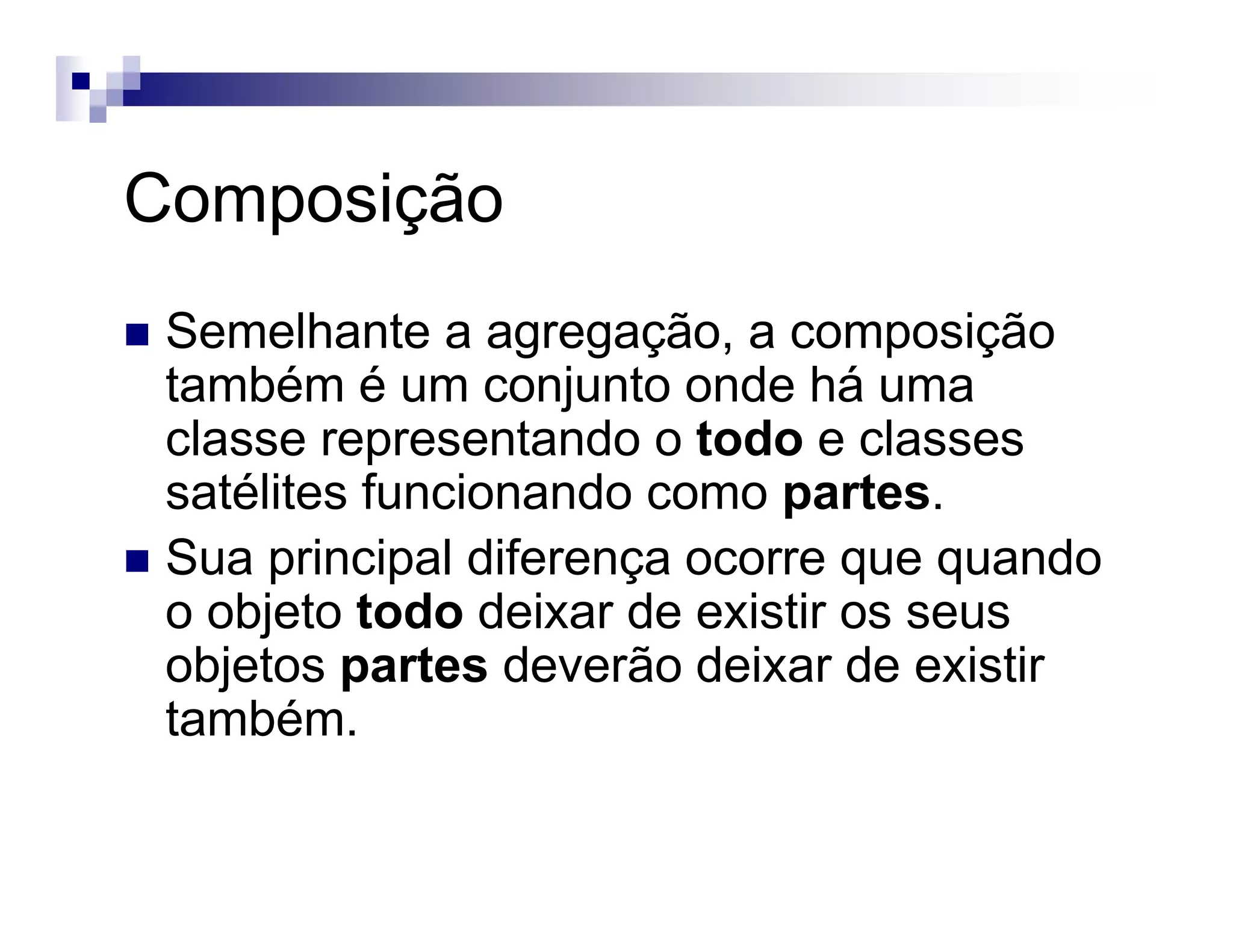 Composição
Semelhante a agregação, a composição
também é um conjunto onde há uma
classe representando o todo e classes
satélites funcionando como partes.
Sua principal diferença ocorre que quando
o objeto todo deixar de existir os seus
objetos partes deverão deixar de existir
também.
 